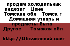 продам холодильник индезит › Цена ­ 10 000 - Томская обл., Томск г. Домашняя утварь и предметы быта » Другое   . Томская обл.